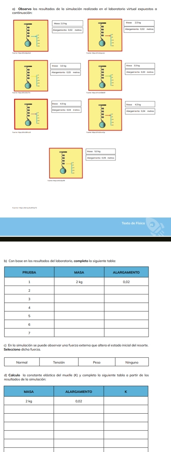 Observo los resultados de la simulación realizada en el laboratorio virtual expuestos a
Masa 3,5 kg
Alargamiento: 0,03 metros Alargamienta: 0;03 metros
Alorgamiento: 0.04 metres
Alargamiento: 0.05 metros
Texto de Física
b) Con base en los resultados del laboratorio, completo la siguiente tabla:
c). En la simulación se puede observar una fuerza externa que altera el estado inicial del resorte
Normal Tensión Peso Ninguno