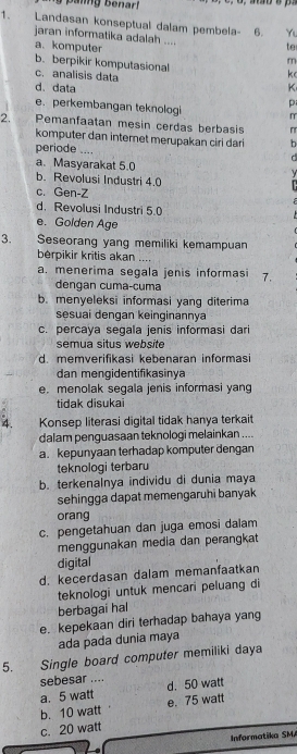 Landasan konseptual dalam pembela- 6. Y
jaran informatika adalah ....
te
a.komputer m
b. berpikir komputasional
c. analisis data
k
d. data K
e. perkembangan teknologi p
2. Remanfaatan mesin cerdas berbasis
komputer dan internet merupakan ciri dari b
periode _
a. Masyarakat 5.0
b. Revolusi Industri 4.0
c. Gen-Z
d. Revolusi Industri 5.0
e. Golden Age
3. Seseorang yang memiliki kemampuan
bérpikir kritis akan ....
a. menerima segala jenis informasi 7.
dengan cuma-cuma
b. menyeleksi informasi yang diterima
sesuai dengan keinginannya
c. percaya segala jenis informasi dari
semua situs website
d. memverifikasi kebenaran informasi
dan mengidentifikasinya
e. menolak segala jenis informasi yang
tidak disukai
4. Konsep literasi digital tidak hanya terkait
dalam penguasaan teknologi melainkan ....
a. kepunyaan terhadap komputer dengan
teknologi terbaru
b. terkenalnya individu di dunia maya
sehingga dapat memengaruhi banyak
orang
c. pengetahuan dan juga emosi dalam
menggunakan media dan perangkat
digital
d. kecerdasan dalam memanfaatkan
teknologi untuk mencari peluang di
berbagai hal
e. kepekaan diri terhadap bahaya yang
ada pada dunia maya
5. Single board computer memiliki daya
sebesar .... d. 50 watt
a. 5 watt
b. 10 watt e. 75 watt
c. 20 watt
Informatika SMA