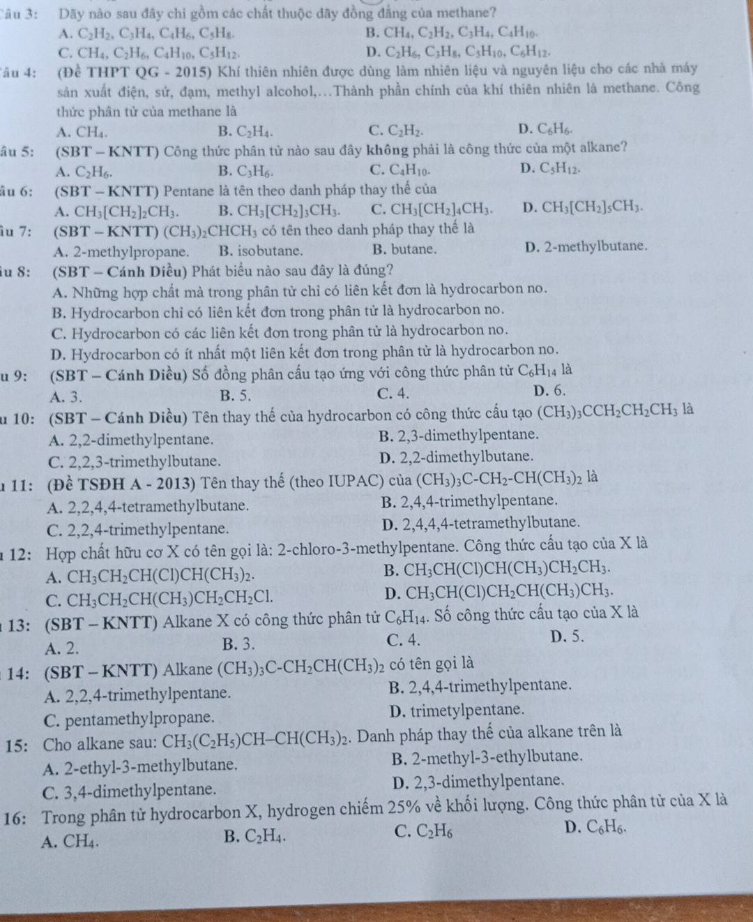 Dãy nào sau đây chi gồm các chất thuộc dãy đồng đẳng của methane?
A. C_2H_2,C_3H_4,C_4H_6,C_5H_8. B. CH_4,C_2H_2,C_3H_4,C_4H_10.
C. CH_4,C_2H_6,C_4H_10,C_5H_12. D. C_2H_6,C_3H_8,C_5H_10,C_6H_12.
âu 4: (Đề THPTQG-2015) Khí thiên nhiên được dùng làm nhiên liệu và nguyên liệu cho các nhà máy
sản xuất điện, sử, đạm, methyl alcohol,.Thành phần chính của khí thiên nhiên là methane. Công
thức phân tử của methane là
A. CH_4. B. C_2H_4. C. C_2H_2. D. C_6H_6.
âu 5: (SBT - KNTT) Công thức phân tử nào sau đây không phải là công thức của một alkane?
A. C_2H_6. B. C_3H_6. C. C_4H_10. D. C_5H_12.
âu 6: (SBT - KNTT) Pentane là tên theo danh pháp thay thế của
A. CH_3[CH_2]_2CH_3. B. CH_3[CH_2]_3CH_3. C. CH_3[CH_2]_4CH_3. D. CH_3[CH_2]_5CH_3.
îu 7: (SBT - KNTT) (CH_3) _2CHCH_3 có tên theo danh pháp thay thế là
A. 2-methylpropane. B. isobutane. B. butane. D. 2-methylbutane.
iu 8: (SBT - Cánh Diều) Phát biểu nào sau đây là đúng?
A. Những hợp chất mà trong phân tử chỉ có liên kết đơn là hydrocarbon no.
B. Hydrocarbon chỉ có liên kết đơn trong phân tử là hydrocarbon no.
C. Hydrocarbon có các liên kết đơn trong phân tử là hydrocarbon no.
D. Hydrocarbon có ít nhất một liên kết đơn trong phân tử là hydrocarbon no.
u 9: :(SBT - Cánh Diều) Số đồng phân cấu tạo ứng với công thức phân tử C_6H_14 là
A. 3. B. 5. C. 4. D. 6.
u 10: (SBT - Cánh Diều) Tên thay thế của hydrocarbon có công thức cấu tạo (CH_3)_3CCH_2CH_2CH_3 là
A. 2,2-dimethylpentane. B. 2,3-dimethylpentane.
C. 2,2,3-trimethylbutane. D. 2,2-dimethylbutane.
* 11: (Đề TSĐH A - 2013) Tên thay thế (theo IUPAC) của (CH_3)_3C-CH_2-CH(CH_3)_2 là
A. 2,2,4,4-tetramethylbutane. B. 2,4,4-trimethylpentane.
C. 2,2,4-trimethylpentane. D. 2,4,4,4-tetramethylbutane.
u 12: Hợp chất hữu cơ X có tên gọi là: 2-chloro-3-methylpentane. Công thức cấu tạo của X là
B.
A. CH_3CH_2CH(Cl)CH(CH_3)_2. CH_3CH(C CH(CH_3)CH_2CH_3.
D.
C. CH_3CH_2CH(CH_3)CH_2CH_2Cl. CH_3CH (Cl) CH_2CH(CH_3)CH_3.
*13: (SBT - KNTT) Alkane X có công thức phân tử C_6H_14.. Số công thức cấu tạo của X là
A. 2. B. 3.
C. 4. D. 5.
14: (SBT - KNTT) Alkane (CH_3)_3C-CH_2CH(CH_3) 2 có tên gọi là
A. 2,2,4-trimethylpentane. B. 2,4,4-trimethylpentane.
C. pentamethylpropane. D. trimetylpentane.
15: Cho alkane sau: CH_3(C_2H_5)CH-CH(CH_3)_2 1. Danh pháp thay thế của alkane trên là
A. 2-ethyl-3-methylbutane. B. 2-methyl-3-ethylbutane.
C. 3,4-dimethylpentane. D. 2,3-dimethylpentane.
16: Trong phân tử hydrocarbon X, hydrogen chiếm 25% về khối lượng. Công thức phân tử của X là
C.
D.
A. CH_4. C_2H_4. C_2H_6 C_6H_6.
B.