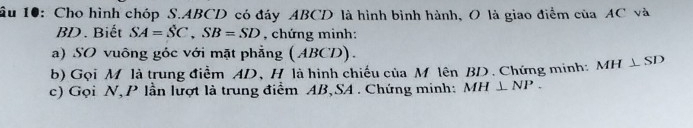 ầu 10: Cho hình chóp S. ABCD có đáy ABCD là hình bình hành, O là giao điểm của AC và
BD. Biết SA=SC, SB=SD , chứng minh: 
a) SO vuông góc với mặt phẳng (ABCD). 
b) Gọi M là trung điểm AD 、H là hình chiếu của M lên BD. Chứng minh: MH⊥ SD
c) Gọi N, P lần lượt là trung điểm AB, SA. Chứng minh: MH⊥ NP.