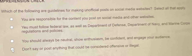 Mpréhension Check
Which of the following are guidelines for making unofficial posts on social media websites? Select all that apply.
You are responsible for the content you post on social media and other websites.
You must follow federal law, as well as Department of Defense, Department of Navy, and Marine Corps
regulations and policies.
You should always be neutral, show enthusiasm, be confident, and engage your audience.
Don't say or post anything that could be considered offensive or illegal.