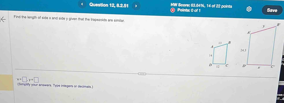 < Question 12, 8.2.51 HW Score: 63.64%, 14 of 22 points Save
Points: 0 of 1
Find the length of side x and side y given that the trapezoids are similar.

x=□ ,y=□
(Simplify your answers. Type integers or decimals.)
on