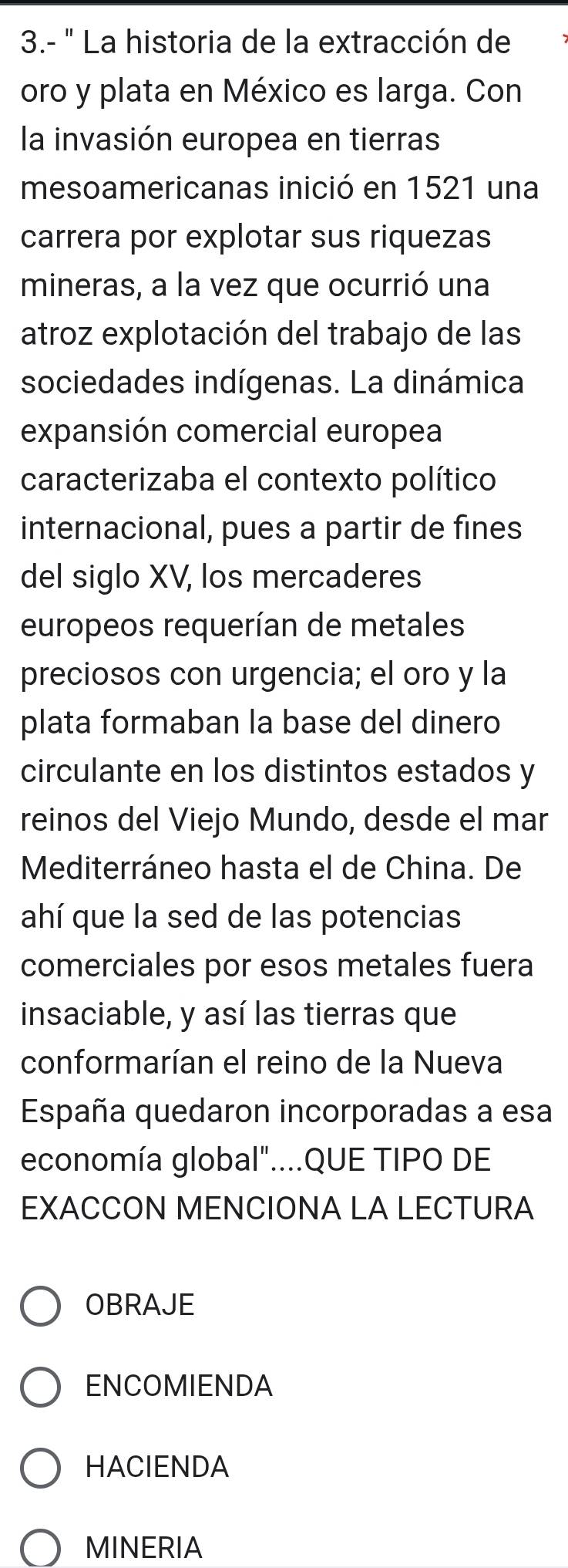 3.- ' La historia de la extracción de
oro y plata en México es larga. Con
la invasión europea en tierras
mesoamericanas inició en 1521 una
carrera por explotar sus riquezas
mineras, a la vez que ocurrió una
atroz explotación del trabajo de las
sociedades indígenas. La dinámica
expansión comercial europea
caracterizaba el contexto político
internacional, pues a partir de fines
del siglo XV, los mercaderes
europeos requerían de metales
preciosos con urgencia; el oro y la
plata formaban la base del dinero
circulante en los distintos estados y
reinos del Viejo Mundo, desde el mar
Mediterráneo hasta el de China. De
ahí que la sed de las potencias
comerciales por esos metales fuera
insaciable, y así las tierras que
conformarían el reino de la Nueva
España quedaron incorporadas a esa
economía global"....QUE TIPO DE
EXACCON MENCIONA LA LECTURA
OBRAJE
ENCOMIENDA
HACIENDA
MINERIA