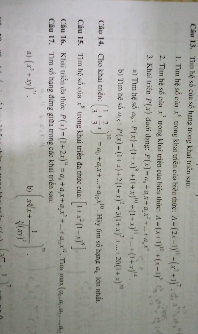 Tìm hệ số của số hạng trong khai triển sau:
1. Tìm hệ số của x^6 trong khai triển của biểu thức: A=(2x-1)^11+(x^2+1)^7
2. Tìm hệ số của x^3 trong khai triển của biểu thức: A=(x+1)^10+(x-1)^5.
3. Khai triển P(x) dưới dạng: P(x)=a_0+a_1x+a_2x^2+...+a_nx^n
a) Tìm hệ số  l_Q : P(x)=(1+x)^9+(1+x)^10+(1+x)^11+...+(1+x)^14.
b) Tìm hệ số a_15:P(x)=(1+x)+2(1+x)^2+3(1+x)^3+...+20(1+x)^20.
Câu 14. Cho khai triển: ( 1/3 + 2/3 x)^10=a_0+a_1x+...+a_10x^(10). Hãy tìm số hạng a_k lớn nhất.
Câu 15. Tìm hệ số của x^8 trong khai triển đa thức của: [1+x^2(1-x)^8].
Câu 16. Khai triển đa thức P(x)=(1+2x)^12=a_0+a_1x+a_2x^2+...+a_12x^(12). Tìm max (a_0,a_1,a_2,...,a_12
Câu 17. Tìm số hạng đứng giữa trong các khai triển sau:
a) (x^3+xy)^21.
b) (xsqrt[4](x)+frac 1sqrt[3]((xy)^2))^20.
(3□ ,1)^7