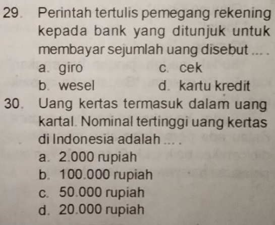 Perintah tertulis pemegang rekening
kepada bank yang ditunjuk untuk
membayar sejumlah uang disebut ... .
a giro c. cek
b wesel d.kartu kredit
30. Uang kertas termasuk dalam uang
kartal. Nominal tertinggi uang kertas
di Indonesia adalah ... .
a 2.000 rupiah
b. 100.000 rupiah
c. 50.000 rupiah
d. 20.000 rupiah