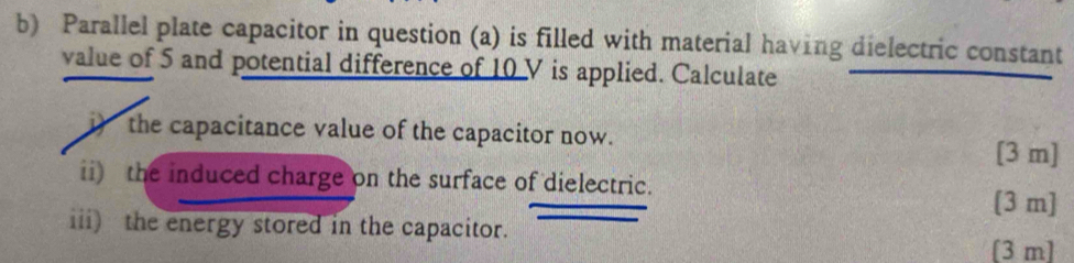 Parallel plate capacitor in question (a) is filled with material having dielectric constant 
value of 5 and potential difference of 10 V is applied. Calculate 
i) the capacitance value of the capacitor now. 
[3 m] 
ii) the induced charge on the surface of dielectric. 
[ 3 m ] 
iii) the energy stored in the capacitor. 
[ 3 m ]