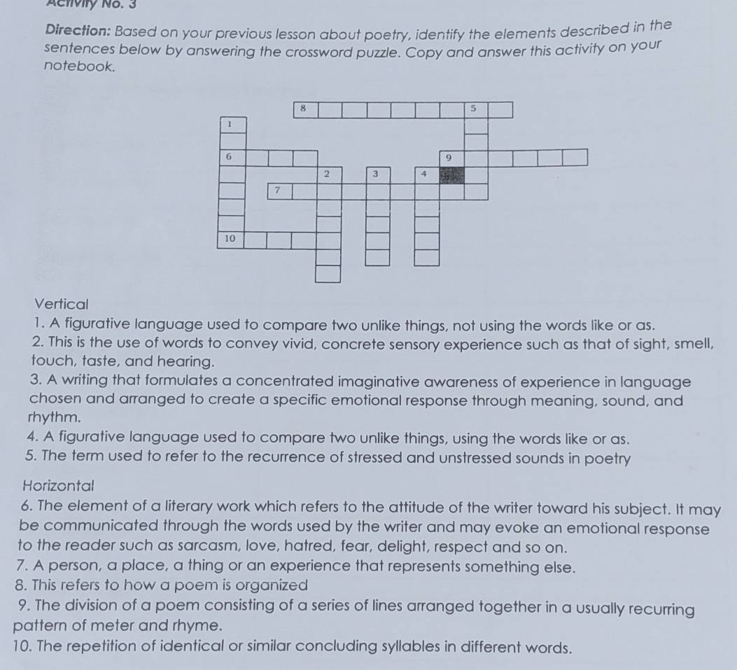 Activity No. 3 
Direction: Based on your previous lesson about poetry, identify the elements described in the 
sentences below by answering the crossword puzzle. Copy and answer this activity on your 
notebook. 
Vertical 
1. A figurative language used to compare two unlike things, not using the words like or as. 
2. This is the use of words to convey vivid, concrete sensory experience such as that of sight, smell, 
touch, taste, and hearing. 
3. A writing that formulates a concentrated imaginative awareness of experience in language 
chosen and arranged to create a specific emotional response through meaning, sound, and 
rhythm. 
4. A figurative language used to compare two unlike things, using the words like or as. 
5. The term used to refer to the recurrence of stressed and unstressed sounds in poetry 
Horizontal 
6. The element of a literary work which refers to the attitude of the writer toward his subject. It may 
be communicated through the words used by the writer and may evoke an emotional response 
to the reader such as sarcasm, love, hatred, fear, delight, respect and so on. 
7. A person, a place, a thing or an experience that represents something else. 
8. This refers to how a poem is organized 
9. The division of a poem consisting of a series of lines arranged together in a usually recurring 
pattern of meter and rhyme. 
10. The repetition of identical or similar concluding syllables in different words.