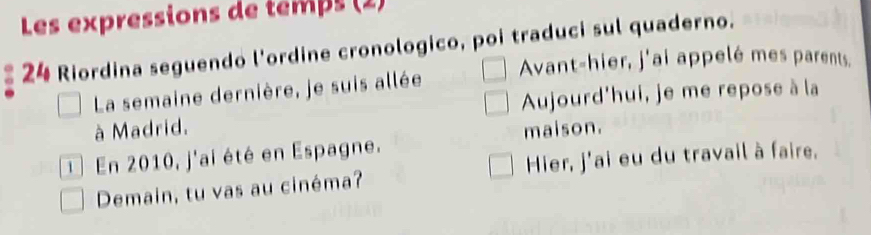 Les expressions de temps (2) 
24 Riordina seguendo l'ordine cronologico, poi traduci sul quaderno. 
Avant-hier, j'ai appelé mes parents, 
La semaine dernière, je suis allée 
Aujourd'hui, je me repose à la 
à Madrid. 
En 2010, j'ai été en Espagne. maison. 
Demain, tu vas au cinéma? Hier, j'ai eu du travail à faire.