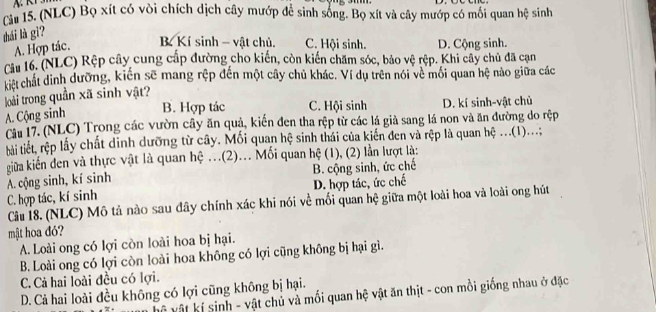 (NLC) Bọ xít có vòi chích dịch cây mướp đề sinh sống. Bọ xít và cây mướp có mối quan hệ sinh
thái là gì?
A. Hợp tác.
B Kí sinh - vật chủ. C. Hội sinh. D. Cộng sinh.
Câu 16. (NLC) Rệp cây cung cấp đường cho kiến, còn kiến chăm sóc, bảo vệ rệp. Khi cây chủ đã cạn
kiết chất dinh dưỡng, kiến sẽ mang rệp đến một cây chủ khác. Ví dụ trên nói về mối quan hệ nào giữa các
loài trong quần xã sinh vật?
B. Hợp tác C. Hội sinh D. kí sinh-vật chủ
A. Cộng sinh
Câu 17. (NLC) Trong các vườn cây ăn quả, kiến đen tha rệp từ các lá giả sang lá non và ăn đường do rệp
tài tiết, rệp lấy chất dinh dưỡng từ cây. Mối quan hệ sinh thái của kiến đen và rệp là quan hệ ..(1)...;
giữa kiến đen và thực vật là quan hệ ...(2)... Mối quan hệ (1), (2) lần lượt là:
A. cộng sinh, kí sinh B. cộng sinh, ức chế
C. hợp tác, kí sinh D. hợp tác, ức chế
Câu 18. (NLC) Mô tả nào sau đây chính xác khi nói về mối quan hệ giữa một loài hoa và loài ong hút
mật hoa đó?
A. Loài ong có lợi còn loài hoa bị hại.
B. Loài ong có lợi còn loài hoa không có lợi cũng không bị hại gì.
C. Cả hai loài đều có lợi.
D. Cả hai loài đều không có lợi cũng không bị hại.
vệ vật kí sinh - vật chủ và mối quan hệ vật ăn thịt - con mồi giống nhau ở đặc