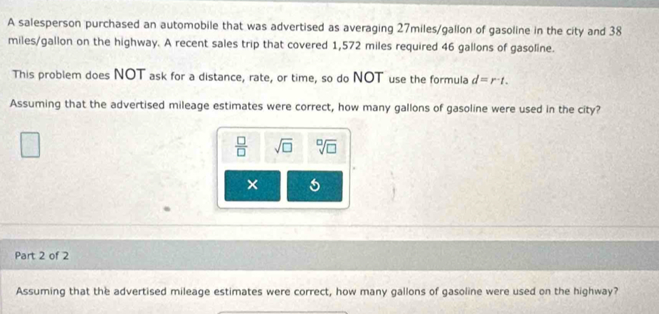 A salesperson purchased an automobile that was advertised as averaging 27miles/gallon of gasoline in the city and 38
miles/gallon on the highway. A recent sales trip that covered 1,572 miles required 46 gallons of gasoline. 
This problem does NOT ask for a distance, rate, or time, so do NOT use the formula d=r^-t. 
Assuming that the advertised mileage estimates were correct, how many gallons of gasoline were used in the city?
 □ /□   sqrt(□ ) sqrt[□](□ )
× 5 
Part 2 of 2 
Assuming that the advertised mileage estimates were correct, how many gallons of gasoline were used on the highway?