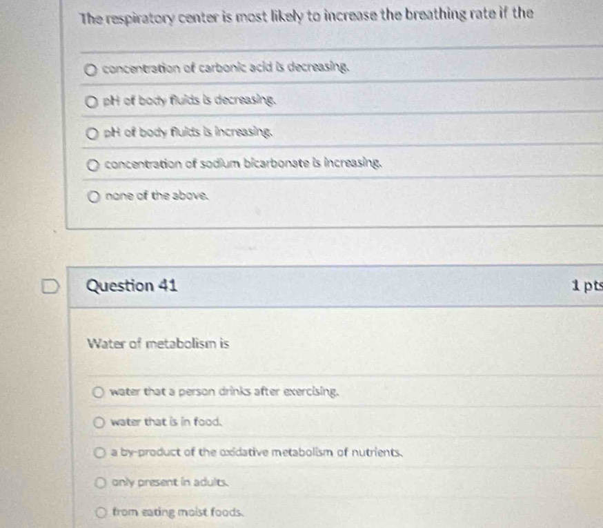 The respiratory center is most likely to increase the breathing rate if the
concentration of carbonic acid is decreasing.
pH of body flulds is decreasing.
pH of body flulds is increasing.
concentration of sodium bicarbonate is increasing.
none of the above.
Question 41 1pts
Water of metabolism is
water that a person drinks after exercising.
water that is in food.
a by-product of the oxidative metabolism of nutrients.
only present in adults.
from eating moist foods.