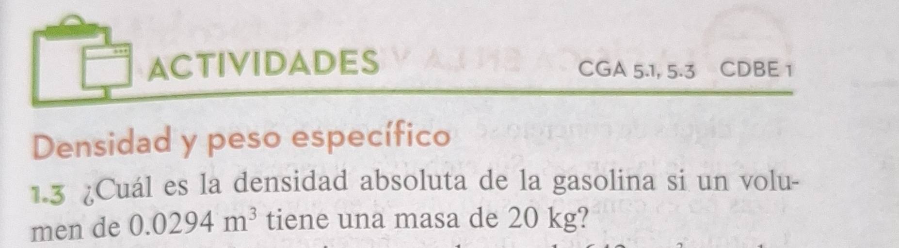 ACTIVIDADES 
CGA 5.1, 5.3 CDBE 1 
Densidad y peso específico 
1.3 ¿Cuál es la densidad absoluta de la gasolina si un volu- 
men de 0.0294m^3 tiene una masa de 20 kg?