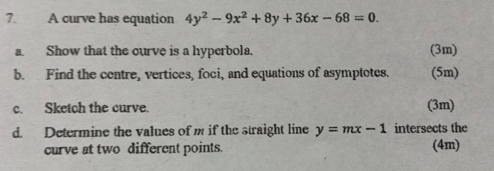 A curve has equation 4y^2-9x^2+8y+36x-68=0. 
a. Show that the ourve is a hyperbola. (3m)
b. Find the centre, vertices, foci, and equations of asymptotes. (5m)
c. Sketch the curve. (3m)
d. Determine the values of m if the straight line y=mx-1 intersects the
curve at two different points. (4m)