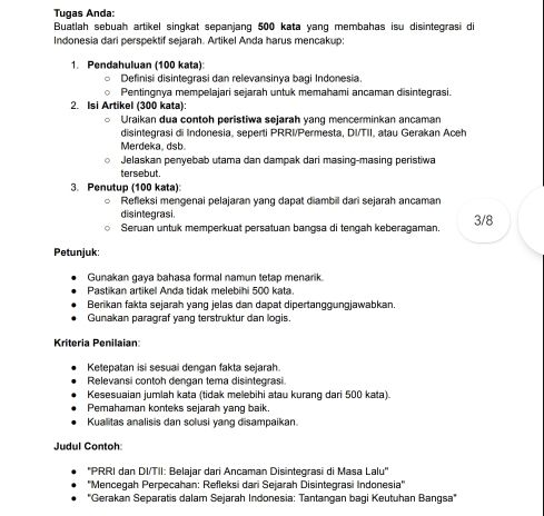 Tugas Anda:
Buatlah sebuah artikel singkat sepanjang 500 kata yang membahas isu disintegrasi di
Indonesia dari perspektif sejarah. Artikel Anda harus mencakup:
1. Pendahuluan (100 kata)
Definisi disintegrasi dan relevansinya bagi Indonesia.
Pentingnya mempelajari sejarah untuk memahami ancaman disintegrasi.
2. Isi Artikel (300 kata):
Uraikan dua contoh peristiwa sejarah vanq mencerminkan ançaman
disintegrasi di Indonesia, seperti PRRI/Permesta, DI/TII, atau Gerakan Aceh
Merdeka, dsb
Jelaskan penyebab utama dan dampak dari masing-masing peristiwa
tersebut.
3. Penutup (100 kata):
Refleksi mengenai pelajaran yang dapat diambil dari sejarah ancaman
disintegrasi. 3/8
Seruan untuk memperkuat persatuan bangsa di tengah keberagaman
Petunjuk:
Gunakan gaya bahasa formal namun tetap menarik.
Pastikan artikel Anda tidak melebihi 500 kata.
Berikan fakta sejarah yang jelas dan dapat dipertanggungjawabkan
Gunakan paragraf yang terstruktur dan logis.
Kriteria Penilaian
Ketepatan isi sesuai dengan fakta sejarah.
Relevansi contoh dengan tema disintegrasi
Kesesuaian jumlah kata (tidak melebihi atau kurang dari 500 kata).
Pemahaman konteks sejarah yang baik
Kualitas analisis dan solusi yang disampaikan.
Judul Contoh
''PRRI dan DI/TII: Belajar dari Ancaman Disintegrasi di Masa Lalu''
''Mencegah Perpecahan: Refleksi dari Sejarah Disintegrasi Indonesia''
''Gerakan Separatis dalam Sejarah Indonesia: Tantangan bagi Keutuhan Bangsa''