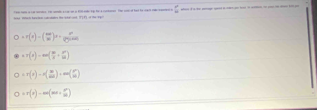 Finn runs a car service. He sends a car on a 450-mile trip for a customer. The cost of fuel for each mile traveled is  5^2/50  , where 5 is the average speed in milles per hour. In addition, he pays his dover $00 per
hour Which function calculates the total cost T(S) , of the trip?
wedge T(S)=( 450/30 )S+frac S^2( ^2)(450)
B. T(S)=450( 30/S + S^2/50 )
C T(S)=S( 30/450 )+450( S^2/50 )
D. T(S)=450(30S+ S^2/50 )