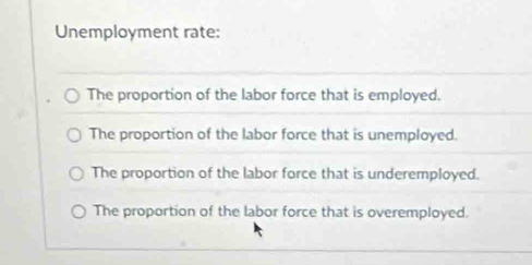 Unemployment rate:
The proportion of the labor force that is employed.
The proportion of the labor force that is unemployed.
The proportion of the labor force that is underemployed.
The proportion of the labor force that is overemployed.