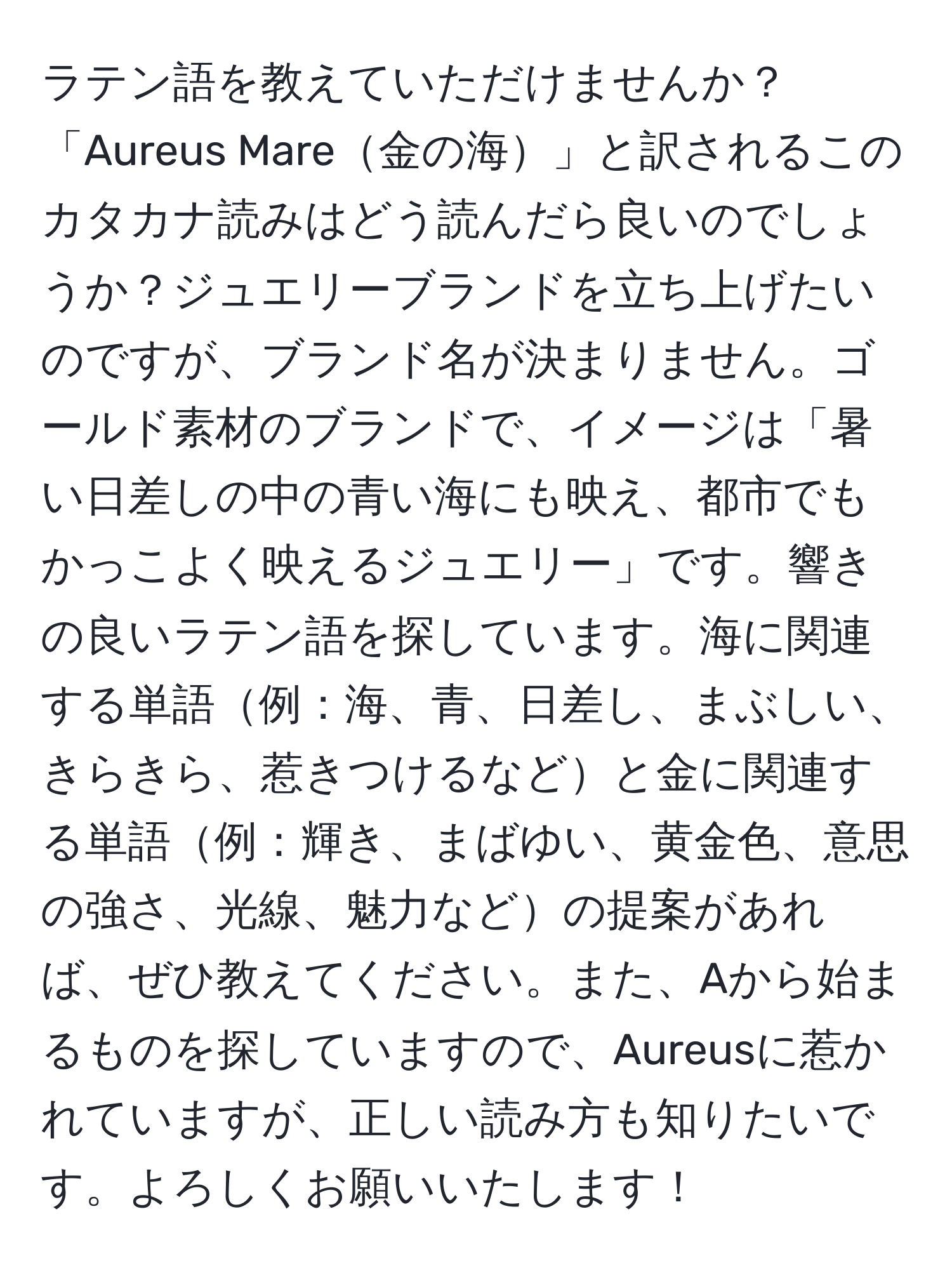 ラテン語を教えていただけませんか？「Aureus Mare金の海」と訳されるこのカタカナ読みはどう読んだら良いのでしょうか？ジュエリーブランドを立ち上げたいのですが、ブランド名が決まりません。ゴールド素材のブランドで、イメージは「暑い日差しの中の青い海にも映え、都市でもかっこよく映えるジュエリー」です。響きの良いラテン語を探しています。海に関連する単語例：海、青、日差し、まぶしい、きらきら、惹きつけるなどと金に関連する単語例：輝き、まばゆい、黄金色、意思の強さ、光線、魅力などの提案があれば、ぜひ教えてください。また、Aから始まるものを探していますので、Aureusに惹かれていますが、正しい読み方も知りたいです。よろしくお願いいたします！