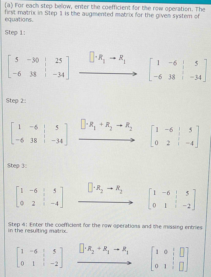 For each step below, enter the coefficient for the row operation. The
first matrix in Step 1 is the augmented matrix for the given system of
equations.
Step 1:
beginbmatrix 5&-30&|&25 -6&38&|&-34endbmatrix
R_1 to R_1 beginbmatrix 1&-6&|&5 -6&38&|&-34endbmatrix
Step 2:
beginbmatrix 1&-6&|&5 -6&38&|&-34endbmatrix □ · R_1+R_2 to R_2
beginbmatrix 1&-6&|&5 0&2&|&-4endbmatrix
Step 3:
beginbmatrix 1&-6&|&5 0&2&|&-4endbmatrix
R_2 R_2
Step 4: Enter the coefficient for the row operations and the missing entries
in the resulting matrix.
beginbmatrix 1&-6&|&5 0&1&|&-2endbmatrix □ · R_2+R_1to R_1 beginbmatrix 1&0&|&□  0&1&|&□ endbmatrix