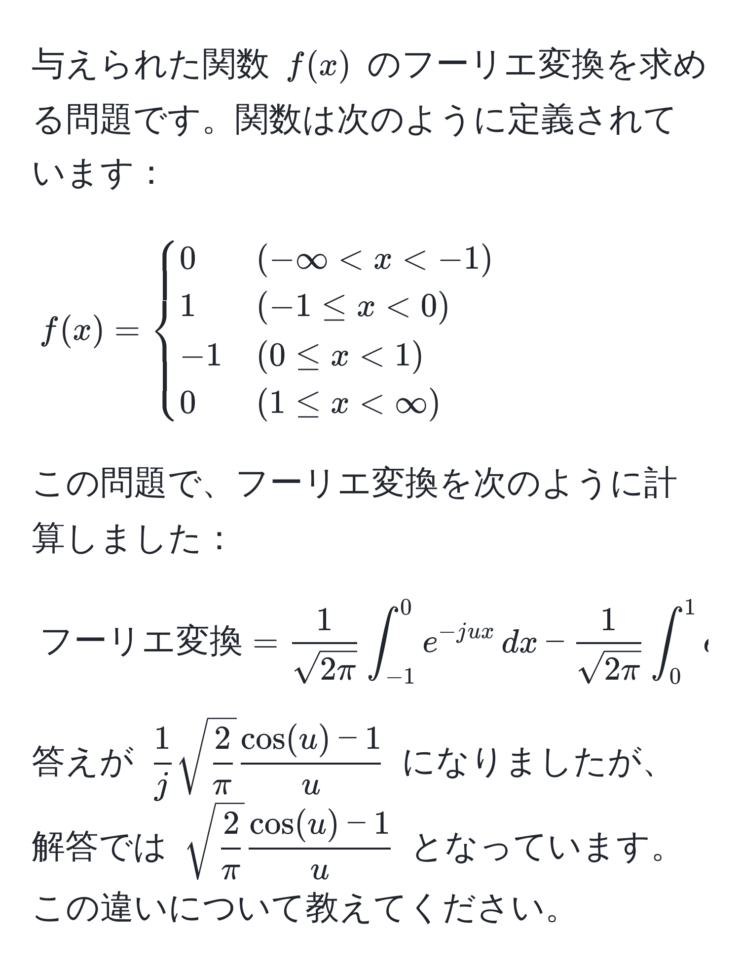 与えられた関数 $f(x)$ のフーリエ変換を求める問題です。関数は次のように定義されています：
$$
f(x) = 
begincases 
0 & (-∈fty < x < -1)  
1 & (-1 ≤ x < 0)  
-1 & (0 ≤ x < 1)  
0 & (1 ≤ x < ∈fty) 
endcases
$$
この問題で、フーリエ変換を次のように計算しました：
$$
フーリエ変換 = 
 1/sqrt(2π)  ∈t_(-1)^0 e^(-jux) , dx -  1/sqrt(2π)  ∈t_0^(1 e^-jux) , dx
$$
答えが $ 1/j  sqrt(frac2)π  (cos(u) - 1)/u $ になりましたが、解答では $sqrt(frac2)π  (cos(u) - 1)/u $ となっています。この違いについて教えてください。