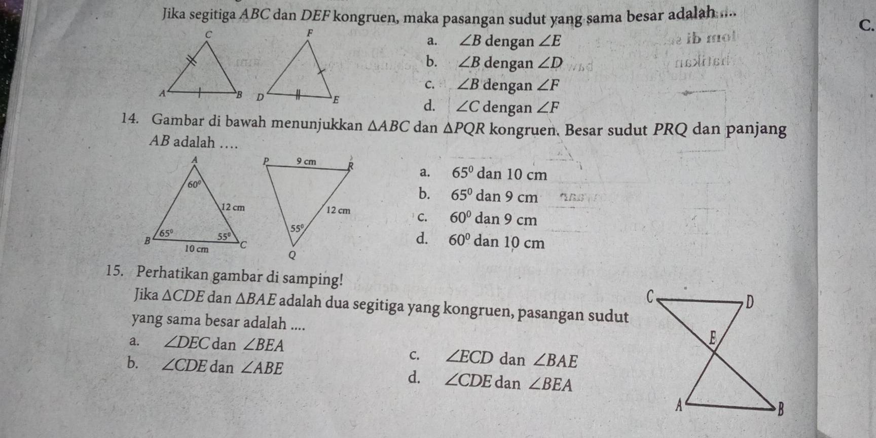 Jika segitiga ABC dan DEF kongruen, maka pasangan sudut yang sama besar adalah ....
C.
a. ∠ B dengan ∠ E
b. ∠ B dengan ∠ D
C. ∠ B dengan ∠ F
d. ∠ C dengan ∠ F
14. Gambar di bawah menunjukkan △ ABC dan △ PQR kongruen. Besar sudut PRQ dan panjang
AB adalah …
dan 10 c 3
a. 65°
a
b. 65° dan 9 cm
C. 60° dan 9 cm
d. 60°
dan 10 cm
15. Perhatikan gambar di samping! 
Jika △ CDE dan △ BAE adalah dua segitiga yang kongruen, pasangan sudut
yang sama besar adalah ....
a. ∠ DEC dan ∠ BEA
C. ∠ ECD dan ∠ BAE
b. ∠ CDE dan ∠ ABE
d. ∠ CDE dan ∠ BEA