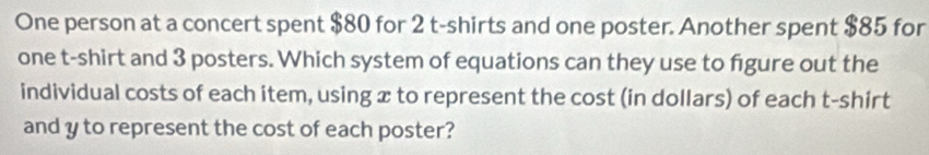 One person at a concert spent $80 for 2 t-shirts and one poster. Another spent $85 for 
one t-shirt and 3 posters. Which system of equations can they use to figure out the 
individual costs of each item, using x to represent the cost (in dollars) of each t-shirt 
and y to represent the cost of each poster?