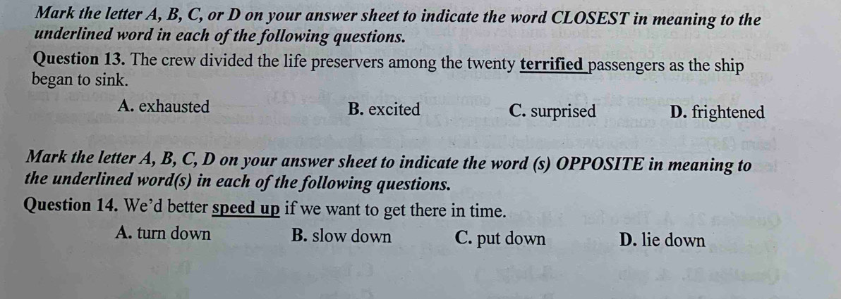 Mark the letter A, B, C, or D on your answer sheet to indicate the word CLOSEST in meaning to the
underlined word in each of the following questions.
Question 13. The crew divided the life preservers among the twenty terrified passengers as the ship
began to sink.
A. exhausted B. excited C. surprised D. frightened
Mark the letter A, B, C, D on your answer sheet to indicate the word (s) OPPOSITE in meaning to
the underlined word(s) in each of the following questions.
Question 14. We’d better speed up if we want to get there in time.
A. turn down B. slow down C. put down D. lie down