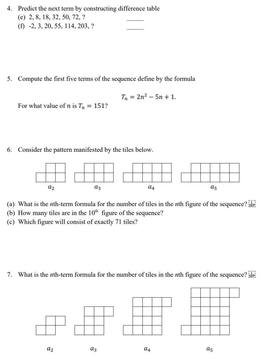 Predict the next term by constructing difference table
(e) 2, 8, 18, 32, 50, 72, ?
_
(f) -2, 3, 20, 55, 114, 203, ?
_
5. Compute the first five terms of the sequence define by the formula
T_n=2n^2-5n+1. 
For what value of n is T_n=151 ?
6. Consider the pattern manifested by the tiles below.
a_2
a_3
a_4
a_5
(a) What is the nth-term formula for the number of tiles in the nth figure of the sequence? 
(b) How many tiles are in the 10^(th) figure of the sequence?
(c) Which figure will consist of exactly 71 tiles?
7. What is the nth-term formula for the number of tiles in the nth figure of the sequence?
a_2
a_3
a_4
a_5