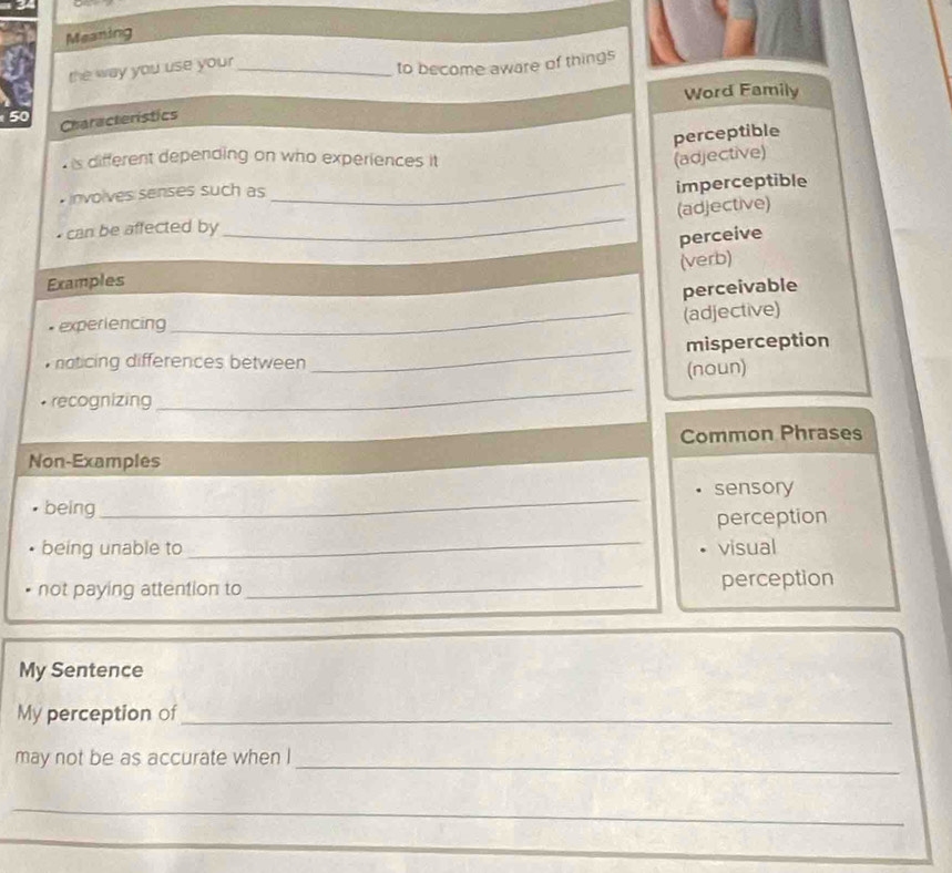 Meaning
the way you use your_
to become aware of things
50 Characteristics Word Family
perceptible
is different depending on who experiences it (adjective)
nvolves senses such as
_imperceptible
_
(adjective)
can be affected by
perceive
(verb)
Examples
perceivable
experiencing
_(adjective)
noticing differences between _misperception
_
(noun)
recognizing
Common Phrases
Non-Examples
being_ sensory
perception
_
being unable to visual
not paying attention to _perception
My Sentence
My perception of_
_
may not be as accurate when I
_