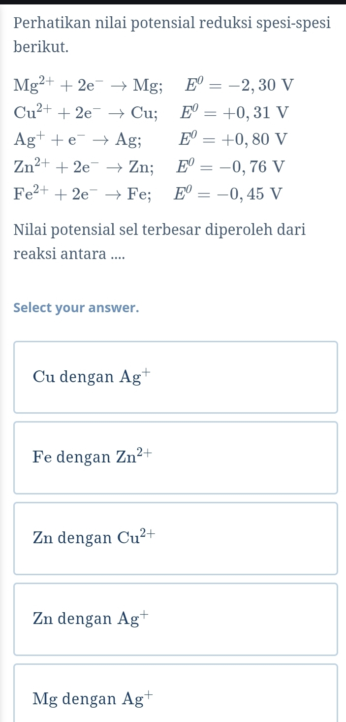 Perhatikan nilai potensial reduksi spesi-spesi
berikut.
Mg^(2+)+2e^-to Mg; E^0=-2,30V
Cu^(2+)+2e^-to Cu; E^0=+0,31V
Ag^++e^-to Ag; E^0=+0,80V
Zn^(2+)+2e^-to Zn; E^0=-0,76V
Fe^(2+)+2e^-to Fe; E^0=-0,45V
Nilai potensial sel terbesar diperoleh dari
reaksi antara ....
Select your answer.
Cu dengan Ag^+
Fe dengan Zn^(2+)
Zn dengan Cu^(2+)
Zn dengan Ag^+
Mg dengan Ag^+