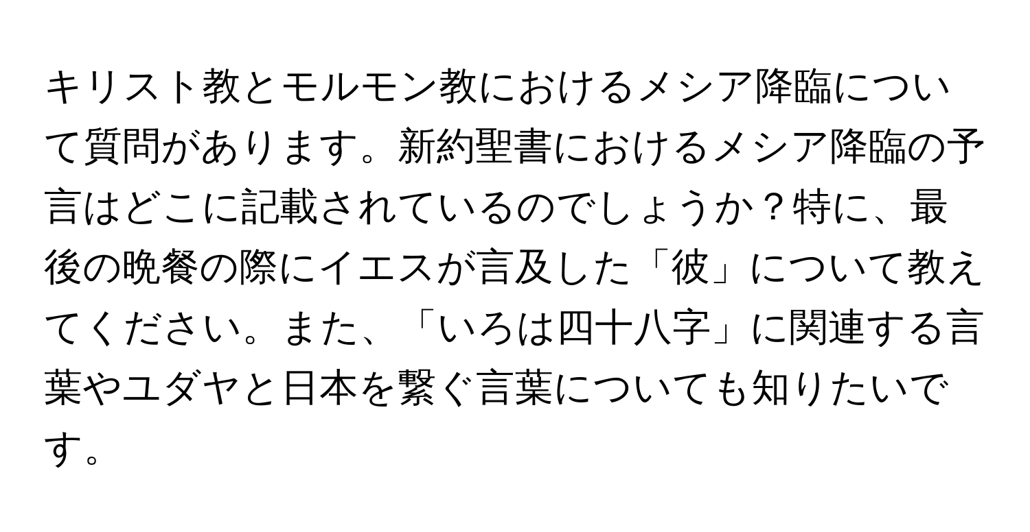 キリスト教とモルモン教におけるメシア降臨について質問があります。新約聖書におけるメシア降臨の予言はどこに記載されているのでしょうか？特に、最後の晩餐の際にイエスが言及した「彼」について教えてください。また、「いろは四十八字」に関連する言葉やユダヤと日本を繋ぐ言葉についても知りたいです。