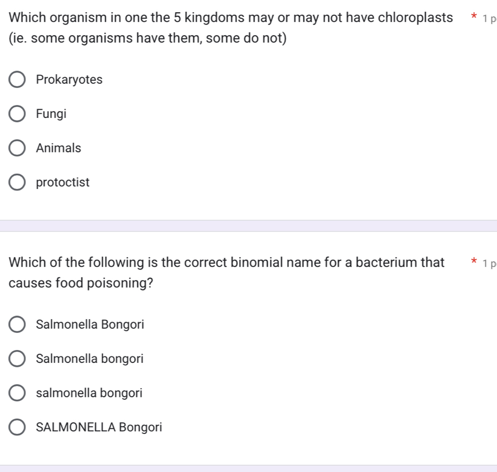 Which organism in one the 5 kingdoms may or may not have chloroplasts * 1 p
(ie. some organisms have them, some do not)
Prokaryotes
Fungi
Animals
protoctist
Which of the following is the correct binomial name for a bacterium that * 1 p
causes food poisoning?
Salmonella Bongori
Salmonella bongori
salmonella bongori
SALMONELLA Bongori