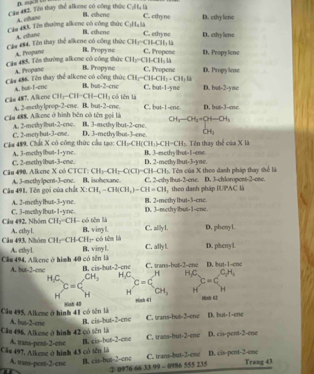 D. mạch to
Cầu 482. Tên thay thể alkene có công thức C_2H_4 là
B. ethene C. ethyne
A. ethanc D. ethylene
Câu 483. Tên thường alkene có công thức C_2H_4l_4
B. ethene C. ethync
A. ethanc D. cthylene
Câu 484. Tên thay thể alkene có công thức CH_2= CH-C H_3 là
A. Propane B. Propyne C. Propene D. Propylene
Câu 485. Tên thường alkene có công thức CH_2= CH-CH_3 là
A. Propane B. Propyne C. Propene D. Propylene
Cầu 486. Tên thay thể alkene có công thức CH_2=CH-CH_2-CH_3 là
A. but-I-ene B. but-2-ene C. but-1-yne D. but-2-yne
Câu 487. Alkene CH_3-CH=CH-CH_3 có tēn là
A. 2-methylprop-2-ene. B. but-2-ene. C. but-1-ene. D. but-3-ene.
Câu 488. Alkene ở hình bên có tên gọi là
A. 2-methylbut-2-ene. B. 3-methylbut-2-enc beginarrayr CH_3-CH_2=CH-CH_3 CH_3endarray
C. 2-metybut-3-ene. D. 3-methylbut-3-ene.
Câu 489. Chất X có công thức cấu tạo: 6 CH_3-CH(CH_3)-CH=CH_2. Tên thay thế ciaXla
A. 3-methylbut-1-yne. B. 3-methylbut-1-ene.
C. 2-methylbut-3-ene. D. 2-methylbut-3-yne.
Câu 490. Alkene X có CTCT: CH_3-CH_2-C(CI)=CH-CH_3. Tên của X theo danh pháp thay thể là
A. 3-methylpent-3-ene. B. isohexane. C. 2-ethylbut-2-ene. D. 3-chloropent-2-ene.
Câu 491. Tên gọi của chất X:CH_3-CH(CH_3)-CH=CH_2 theo danh pháp IUPAC là
A. 2-methylbut-3-yne. B. 2-methylbut-3-ene.
C. 3-methylbut-1-yne. D. 3-methylbut-1-ene.
Câu 492, Nhóm CH_2=CH- có tên là
A. ethyl. B. vinyl. C. allyl. D. phenyl.
Câu 493. Nhóm CH_2=CH-CH_2- có tên là
A. cthyl. B. vinyl. C. allyl. D. phenyl.
Cầâu 494. Alkene ở hình 40 có tên là
A. but-2-ene B. cis-but-2-ene C. trans-but-2-ene D. but-1-ene
H_3C. CH_3 H_3C C=C . H H_3C C_2H_5
C=C
C=C
H H H CH_3 H H
Hinh 40 Hinh 41 Hinh 42
Câu 495. Alkene ở hình 41 có tên là
A. but-2-ene B. cis-but-2-ene C. trans-but-2-ene D. but-1-ene
Câu 496. Alkene ở hình 42 có tên là
A. trans-pent-2-ene B. cis-but-2-ene C. trans-but-2-ene D. cis-pent-2-ene
Câu 497, Alkene ở hình 43 có tên là
A. trans-pent-2-ene B. cis-but-2-enc C. trans-but-2-ene D. cis-pent-2-ene
a
② 0976 66 33 99 - 0986 555 235 Trang 43