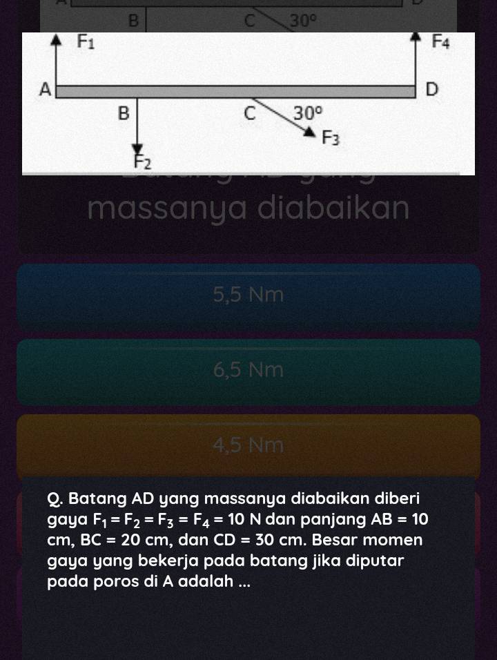 B
C 30°
F_1
F_4
A
D
B
C 30°
F_3
F_2
massanya diabaikan
5,5 Nm
6,5 Nm
4,5 Nm
Q. Batang AD yang massanya diabaikan diberi
gaya F_1=F_2=F_3=F_4=10N dan panjang AB=10
cm, BC=20cm , dan CD=30cm. Besar momen
gaya yang bekerja pada batang jika diputar
pada poros di A adalah ...