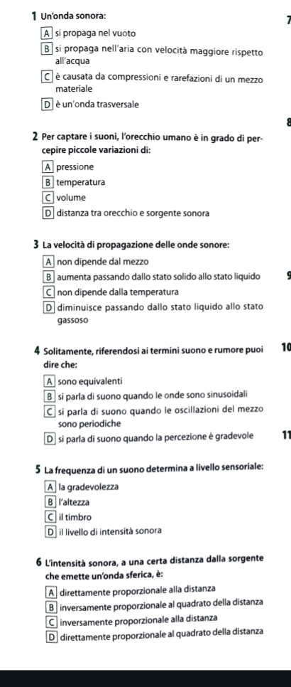 Un'onda sonora:
A si propaga nel vuoto
B si propaga nell'aria con velocità maggiore rispetto
all’acqua
C è causata da compressioni e rarefazioni di un mezzo
materiale
D è un'onda trasversale
2 Per captare i suoni, l'orecchio umano è in grado di per-
cepire piccole variazioni di:
A pressione
B temperatura
C volume
D distanza tra orecchio e sorgente sonora
3 La velocità di propagazione delle onde sonore:
A non dipende dal mezzo
B aumenta passando dallo stato solido allo stato liquido
C non dipende dalla temperatura
D diminuisce passando dallo stato liquido allo stato
gassoso
# Solitamente, riferendosi ai termini suono e rumore puoi 10
dire che:
A sono equivalenti
B si parla di suono quando le onde sono sinusoidali
C sí parla di suono quando le oscillazioni del mezzo
sono periodiche
De si parla di suono quando la percezione è gradevole 11
5 La frequenza di un suono determina a livello sensoriale:
A la gradevolezza
B l'altezza
C il timbro
D il livello di intensità sonora
6 L'intensità sonora, a una certa distanza dalla sorgente
che emette un'onda sferica, è:
A direttamente proporzionale alla distanza
B inversamente proporzionale al quadrato della distanza
C inversamente proporzionale alla distanza
D direttamente proporzionale al quadrato della distanza