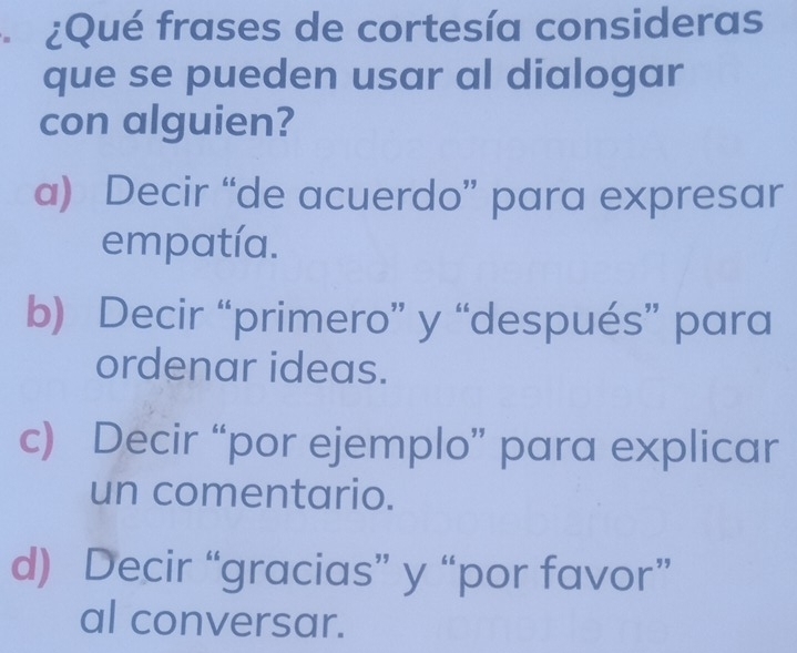 ¿Qué frases de cortesía consideras
que se pueden usar al dialogar
con alguien?
a) Decir “de acuerdo” para expresar
empatía.
b) Decir “primero” y “después” para
ordenar ideas.
c) Decir “por ejemplo” para explicar
un comentario.
d) Decir “gracias” y “por favor”
al conversar.