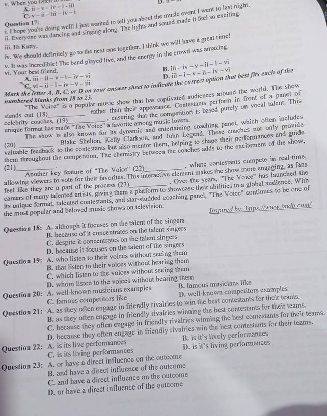 When you liste ii-v-iv-i-iii
D.
A.
℃. v-ii-iii-iv-i
i. I hope you're doing well! I just wanted to tell you about the music event I went to last night.
Question 17:
ii. Everyone was dancing and singing along. The lights and sound made it feel so exciting.
iv. We should definitely go to the next one together. I think we will have a great time!
iii. Hi Katty,
v. It was incredible! The band played live, and the energy in the crowd was amazing.
B.
vi. Your best friend, iii-iv-v-ii-i-vi
A. iii-ii-v-i-iv-vi
D. iii-i-v-ii-iv-vi
C vi-ii-i-iv-v-iii
numbered blanks from 18 to 23.  your answer sheet to indicate the correct option that best fits each of the
Mark the
"The Voice" is a popular music show that has captivated audiences around the world. The show
celebrity coaches, (19) rather than their appearance. Contestants perform in front of a panel of
stands out (18)
, ensuring that the competition is based purely on vocal talent. This
unique format has made ''The Voice'' a favorite among music lovers.
The show is also known for its dynamic and entertaining coaching panel, which often includes
(20)_ Blake Shelton, Kelly Clarkson, and John Legend. These coaches not only provide
valuable feedback to the contestants but also mentor them, helping to shape their performances and guide
them throughout the competition. The chemistry between the coaches adds to the excitement of the show,
Another key feature of ''The Voice'' (22) , where contestants compete in real-time,
(21)_   
allowing viewers to vote for their favorites. This interactive element makes the show more engaging, as fans
feel like they are a part of the process (23)_ . Over the years, "The Voice" has launched the
careers of many talented artists, giving them a platform to showcase their abilities to a global audience. With
its unique format, talented contestants, and star-studded coaching panel, ''The Voice'' continues to be one of
Inspired by: https://www.imdb.com/
the most popular and beloved music shows on television.
Question 18: A. although it focuses on the talent of the singers
B. because of it concentrates on the talent singers
C. despite it concentrates on the talent singers
D. because it focuses on the talent of the singers
Question 19: A. who listen to their voices without seeing them
B. that listen to their voices without hearing them
C. which listen to the voices without seeing them
D. whom listen to the voices without hearing them
Question 20: A. well-known musicians examples B. famous musicians like
C. famous competitors like D. well-known competitors examples
Question 21: A. as they often engage in friendly rivalries to win the best contestants for their teams.
B. as they often engage in friendly rivalries winning the best contestants for their teams.
C. because they often engage in friendly rivalries winning the best contestants for their teams.
D. because they often engage in friendly rivalries win the best contestants for their teams.
Question 22: A. is its live performances B. is it’s lively performances
C. is its living performances D. is it’s living performances
Question 23: A. or have a direct influence on the outcome
B. and have a direct influence of the outcome
C. and have a direct influence on the outcome
D. or have a direct influence of the outcome