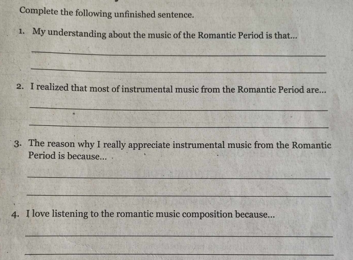 Complete the following unfinished sentence. 
1. My understanding about the music of the Romantic Period is that... 
_ 
_ 
2. I realized that most of instrumental music from the Romantic Period are... 
_ 
_ 
3. The reason why I really appreciate instrumental music from the Romantic 
Period is because... 
_ 
_ 
4. I love listening to the romantic music composition because... 
_ 
_