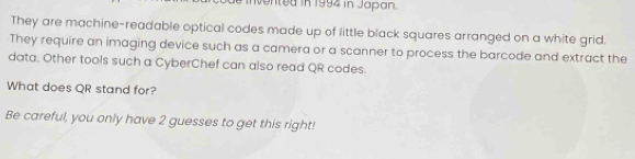 vented in 1994 in Japan. 
They are machine-readable optical codes made up of little black squares arranged on a white grid. 
They require an imaging device such as a camera or a scanner to process the barcode and extract the 
data. Other tools such a CyberChef can also read QR codes. 
What does QR stand for? 
Be careful, you only have 2 guesses to get this right!