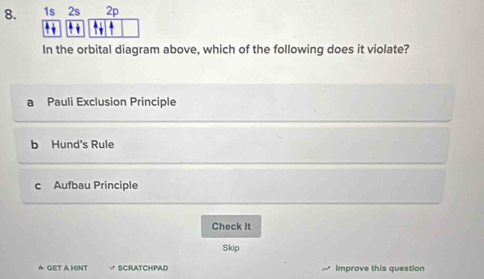 1s 2s 2p
In the orbital diagram above, which of the following does it violate?
Pauli Exclusion Principle
b Hund's Rule
c Aufbau Principle
Check It
Skip
か GET A HINT SCRATCHPAD Improve this question