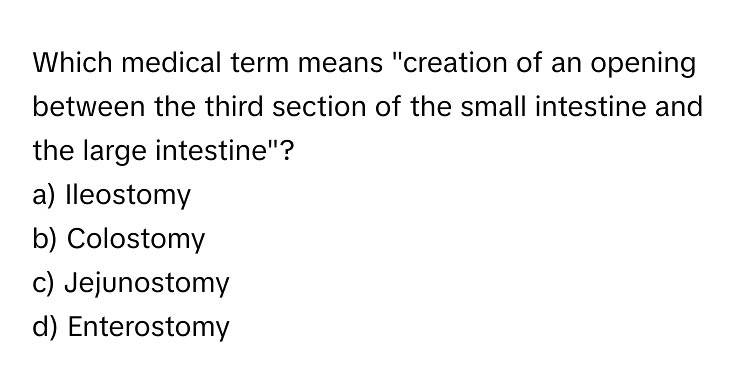 Which medical term means "creation of an opening between the third section of the small intestine and the large intestine"?

a) Ileostomy 
b) Colostomy 
c) Jejunostomy 
d) Enterostomy