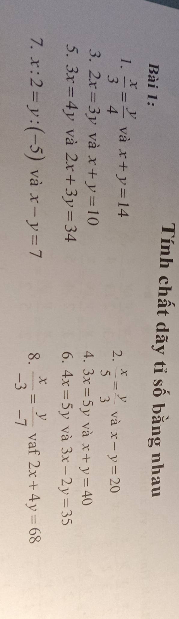 Tính chất dãy tỉ số bằng nhau 
Bài 1: 
1.  x/3 = y/4  và x+y=14
2.  x/5 = y/3  và x-y=20
3. 2x=3y và x+y=10 4. 3x=5y và x+y=40
5. 3x=4y và 2x+3y=34
6. 4x=5y và 3x-2y=35
7. x:2=y:(-5) và x-y=7 8.  x/-3 = y/-7  vaf 2x+4y=68