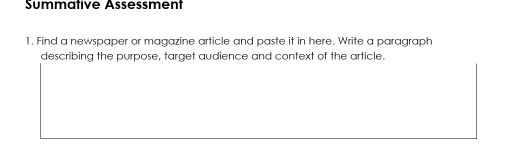 Summative Assessment 
1. Find a newspaper or magazine article and paste it in here. Write a paragraph 
describing the purpose, target audience and context of the article.