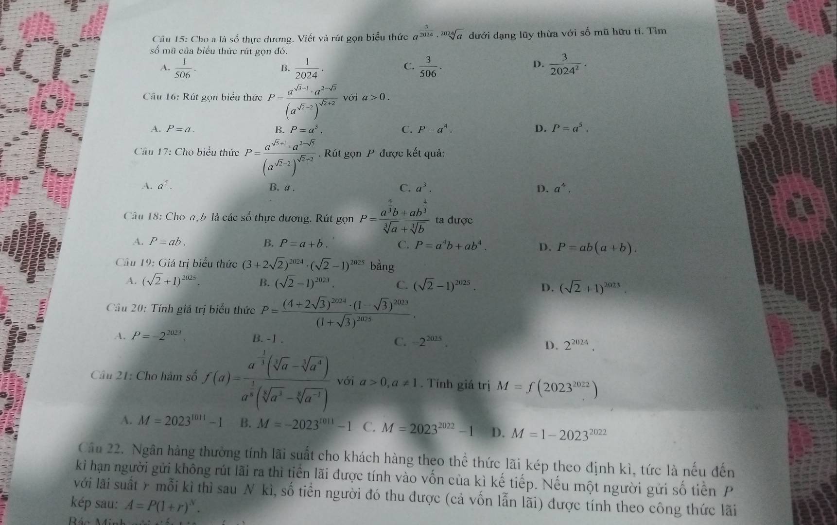 Cho a là số thực dương. Viết và rút gọn biểu thức a^(frac 3)2024· sqrt[2024](a) dưới dạng lũy thừa với số mũ hữu tỉ. Tìm
số mũ của biểu thức rút gọn đó.
A.  1/506 .  1/2024 .  3/506 .  3/2024^2 ·
B.
C.
D.
Câu 16: Rút gọn biểu thức P=frac a^(sqrt(3)+1)· a^(2-sqrt(3))(a^(sqrt(2)-2))^sqrt(2)+2 với a>0.
A. P=a. P=a^3. C. P=a^4. D. P=a^5.
Câu 17: Cho biểu thức P=frac a^(sqrt(5)+1)· a^(2-sqrt(5))(a^(sqrt(2)-2))^sqrt(5)+2. Rút gọn P được kết quả:
A. a^5. B. a . C. a^3. D. a^4.
Câu 18: Cho a,b là các số thực dương. Rút gọn P=frac a^(frac 4)3b+ab^(frac 4)3sqrt[3](a)+sqrt[3](b) ta được
A. P=ab. B. P=a+b. C. P=a^4b+ab^4. D. P=ab(a+b).
Câu 19: Giá trị biểu thức (3+2sqrt(2))^2024· (sqrt(2)-1)^2025bang
A. (sqrt(2)+1)^2025. B. (sqrt(2)-1)^2023 C. (sqrt(2)-1)^2025. D. (sqrt(2)+1)^2023.
Câu 20: Tính giả trị biểu thức P=frac (4+2sqrt(3))^2024· (1-sqrt(3))^2023(1+sqrt(3))^2025.
A. P=-2^(2023). B. -1 . -2^(2025). D. 2^(2024).
C.
Câu 21: Cho hàm số f(a)=frac a^(-frac 1)3(sqrt[3](a)-sqrt[3](a^4))a^(frac 1)3(sqrt[3](a^3)-sqrt[3](a^(-1))) với a>0,a!= 1. Tính giá trị M=f(2023^(2022))
A. M=2023^(1011)-1 B. M=-2023^(1011)-1 C. M=2023^(2022)-1 D. M=1-2023^(2022)
Cầu 22. Ngân hàng thường tính lãi suất cho khách hàng theo thể thức lãi kép theo định kì, tức là nếu đến
kì hạn người gửi không rút lãi ra thì tiền lãi được tính vào vốn của kì kế tiếp. Nếu một người gửi số tiền P
với lài suất > mỗi kì thì sau N kì, số tiển người đó thu được (cả vốn lẫn lãi) được tính theo công thức lãi
kép sau: A=P(1+r)^N.
Bác Mi