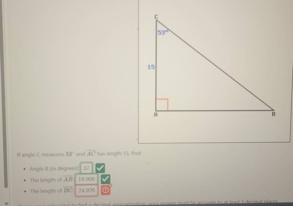 If angle C measures 53° and overline AC has length 15, find:
Angle B (in degrees): 37
The length of overline AB 19.906
The length of overline BC: 24.926
lator to find a decimal anproximation your answer must he accurate to at least 3 decimal places