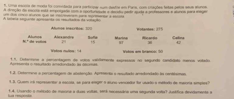 Uma escola de moda foi convidada para participar num desfile em Paris, com criações feitas pelos seus alunos. 
A direção da escola está empolgada com a oportunidade e decidiu pedir ajuda a professores e alunos para eleger 
um dos cinco alunos que se inscreveram para representar a escola. 
A tabela seguinte apresenta os resultados da votação. 
Alunos inscritos: 320 Votantes: 275
Alunos Alexandre Sofia Marina Ricardo Celina 
N.º de votos 21 15 97 36 42
Votos nulos: 14 Votos em branco: 50
1.1. Determine a percentagem de votos validamente expressos no segundo candidato menos votado. 
Apresenta o resultado arredondado às décimas. 
1.2. Determine a percentagem de abstenção. Apresenta o resultado arredondado às centésimas. 
1.3. Quem irá representar a escola, se para eleger o aluno vencedor for usado o método de maioria simples? 
1.4. Usando o método de maioria a duas voltas, será necessária uma segunda volta? Justífica devidamente a 
tua resposta.