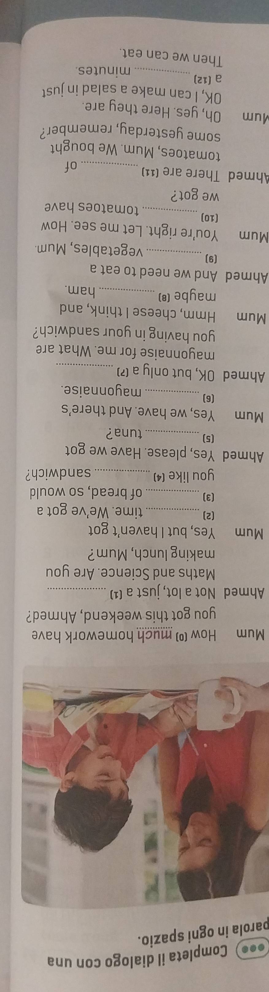 ••) Completa il dialogo con una 
parola in ogni spazio. 
Mum How (º) much homework have 
you got this weekend, Ahmed? 
Ahmed Not a lot, just a (¹)_ 
Maths and Science. Are you 
making lunch, Mum? 
Mum Yes, but I haven't got 
(2)_ time. We've got a 
(3)_ of bread, so would 
you like (4)_ sandwich? 
Ahmed Yes, please. Have we got 
(5)_ tuna? 
Mum Yes, we have. And there's 
(6)_ mayonnaise. 
Ahmed OK, but only a (?)_ 
mayonnaise for me. What are 
you having in your sandwich? 
Mum Hmm, cheese I think, and 
maybe (8) _ham. 
Ahmed And we need to eat a 
(9)_ vegetables, Mum. 
Mum You're right. Let me see. How 
(10) _tomatoes have 
we got? 
Ahmed There are (11)_ 
of 
tomatoes, Mum. We bought 
some yesterday, remember? 
Mum Oh, yes. Here they are. 
OK, I can make a salad in just 
a (12)_ minutes. 
Then we can eat.