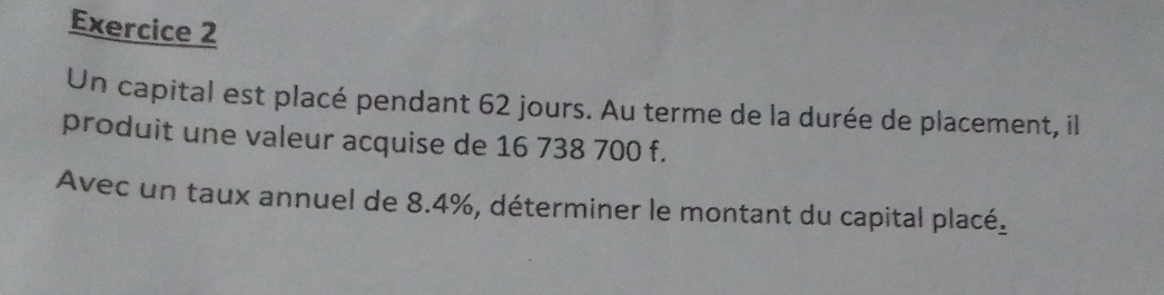 Un capital est placé pendant 62 jours. Au terme de la durée de placement, il 
produit une valeur acquise de 16 738 700 f. 
Avec un taux annuel de 8.4%, déterminer le montant du capital placé.