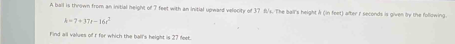 A ball is thrown from an initial height of 7 feet with an initial upward velocity of 37 ft/s. The ball's height ½ (in feet) after f seconds is given by the following.
h=7+37t-16t^2
Find all values of r for which the ball's height is 27 feet.