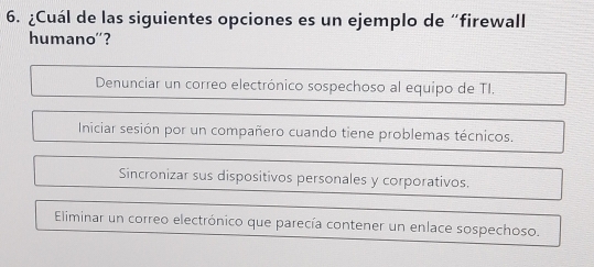 ¿Cuál de las siguientes opciones es un ejemplo de “firewall
humano''?
Denunciar un correo electrónico sospechoso al equipo de TI.
Iniciar sesión por un compañero cuando tiene problemas técnicos.
Sincronizar sus dispositivos personales y corporativos.
Eliminar un correo electrónico que parecía contener un enlace sospechoso.