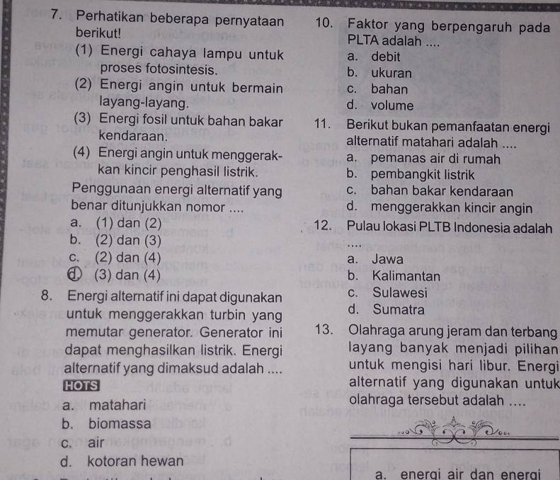 Perhatikan beberapa pernyataan 10. Faktor yang berpengaruh pada
berikut! PLTA adalah ....
(1) Energi cahaya lampu untuk a. debit
proses fotosintesis. b. ukuran
(2) Energi angin untuk bermain c. bahan
layang-layang. d. volume
(3) Energi fosil untuk bahan bakar 11. Berikut bukan pemanfaatan energi
kendaraan. alternatif matahari adalah ....
(4) Energi angin untuk menggerak- a. pemanas air di rumah
kan kincir penghasil listrik. b. pembangkit listrik
Penggunaan energi alternatif yang c. bahan bakar kendaraan
benar ditunjukkan nomor .... d. menggerakkan kincir angin
a. (1) dan (2) 12. Pulau lokasi PLTB Indonesia adalah
b. (2) dan (3)
c. (2) dan (4) a. Jawa
① (3) dan (4) b. Kalimantan
8. Energi alternatif ini dapat digunakan c. Sulawesi
untuk menggerakkan turbin yang d. Sumatra
memutar generator. Generator ini 13. Olahraga arung jeram dan terbang
dapat menghasilkan listrik. Energi layang banyak menjadi pilihan
alternatif yang dimaksud adalah .... untuk mengisi hari libur. Energi
HOTS alternatif yang digunakan untuk
a. matahari olahraga tersebut adalah ....
b. biomassa
c. air
d. kotoran hewan
a. energi air dan energi